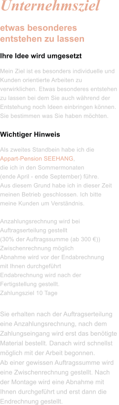 Unternehmsziel etwas besonderes entstehen zu lassen Ihre Idee wird umgesetzt Mein Ziel ist es besonders individuelle und Kunden orientierte Arbeiten zu verwirklichen. Etwas besonderes entstehen zu lassen bei dem Sie auch während der Entstehung noch Ideen einbringen können. Sie bestimmen was Sie haben möchten.  Wichtiger Hinweis Als zweites Standbein habe ich die  Appart-Pension SEEHANG, die ich in den Sommermonaten  (ende April - ende September) führe.  Aus diesem Grund habe ich in dieser Zeit meinen Betrieb geschlossen. Ich bitte meine Kunden um Verständnis.  Anzahlungsrechnung wird bei Auftragserteilung gestellt  (30% der Auftragssumme (ab 300 €)) Zwischenrechnung möglich Abnahme wird vor der Endabrechnung  mit Ihnen durchgeführt Endabrechnung wird nach der Fertigstellung gestellt. Zahlungsziel 10 Tage Sie erhalten nach der Auftragserteilung  eine Anzahlungsrechnung, nach dem  Zahlungseingang wird erst das benötigte  Material bestellt. Danach wird schnellst  möglich mit der Arbeit begonnen.  Ab einer gewissen Auftragssumme wird  eine Zwischenrechnung gestellt. Nach  der Montage wird eine Abnahme mit  Ihnen durchgeführt und erst dann die  Endrechnung gestellt.